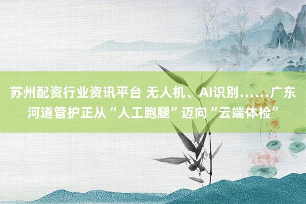 苏州配资行业资讯平台 无人机、AI识别……广东河道管护正从“人工跑腿”迈向“云端体检”
