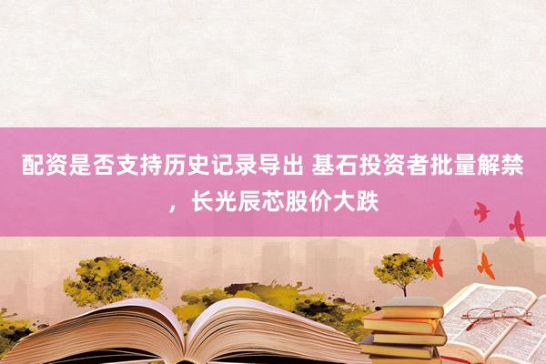 配资是否支持历史记录导出 基石投资者批量解禁，长光辰芯股价大跌