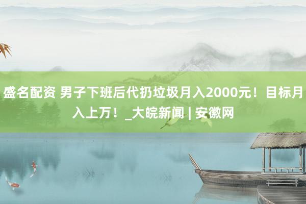 盛名配资 男子下班后代扔垃圾月入2000元！目标月入上万！_大皖新闻 | 安徽网